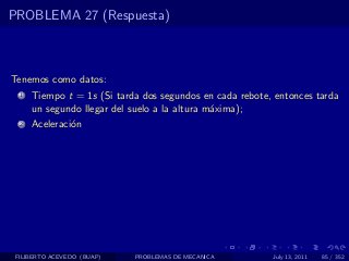 PROBLEMA 27 (Respuesta)



Tenemos como datos:
  1   Tiempo t = 1s (Si tarda dos segundos en cada rebote, entonces tarda
      un segundo llegar del suelo a la altura m´xima);
                                               a
  2   Aceleraci´n
               o




 FILIBERTO ACEVEDO (BUAP)   PROBLEMAS DE MECANICA         July 13, 2011   85 / 352
 
