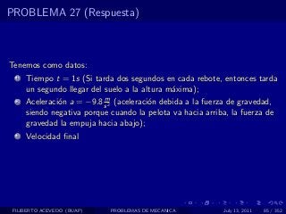PROBLEMA 27 (Respuesta)



Tenemos como datos:
  1   Tiempo t = 1s (Si tarda dos segundos en cada rebote, entonces tarda
      un segundo llegar del suelo a la altura m´xima);
                                               a
                           m
  2   Aceleraci´n a = −9.8 s 2 (aceleraci´n debida a la fuerza de gravedad,
               o                         o
      siendo negativa porque cuando la pelota va hacia arriba, la fuerza de
      gravedad la empuja hacia abajo);
  3   Velocidad ﬁnal




 FILIBERTO ACEVEDO (BUAP)    PROBLEMAS DE MECANICA           July 13, 2011   85 / 352
 