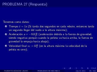 PROBLEMA 27 (Respuesta)



Tenemos como datos:
  1   Tiempo t = 1s (Si tarda dos segundos en cada rebote, entonces tarda
      un segundo llegar del suelo a la altura m´xima);
                                               a
                           m
  2   Aceleraci´n a = −9.8 s 2 (aceleraci´n debida a la fuerza de gravedad,
               o                         o
      siendo negativa porque cuando la pelota va hacia arriba, la fuerza de
      gravedad la empuja hacia abajo);
  3   Velocidad ﬁnal vf = 0 m (en la altura m´xima la velocidad de la
                            s                a
      pelota es cero);




 FILIBERTO ACEVEDO (BUAP)    PROBLEMAS DE MECANICA           July 13, 2011   85 / 352
 
