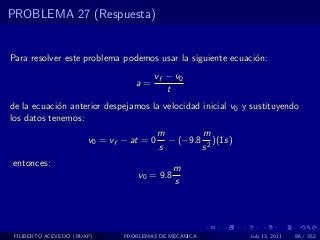 PROBLEMA 27 (Respuesta)


Para resolver este problema podemos usar la siguiente ecuaci´n:
                                                            o
                                       vf − v0
                                  a=
                                          t
de la ecuaci´n anterior despejamos la velocidad inicial v0 y sustituyendo
            o
los datos tenemos:
                                          m        m
                       v0 = vf − at = 0     − (−9.8 2 )(1s)
                                          s        s
entonces:
                                              m
                                   v0 = 9.8
                                              s




 FILIBERTO ACEVEDO (BUAP)      PROBLEMAS DE MECANICA          July 13, 2011   86 / 352
 