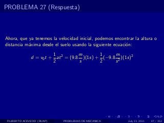 PROBLEMA 27 (Respuesta)



Ahora, que ya tenemos la velocidad inicial, podemos encontrar la altura o
distancia m´xima desde el suelo usando la siguiente ecuaci´n:
           a                                              o
                         1           m       1     m
               d = v0 t + at 2 = (9.8 )(1s) + (−9.8 2 )(1s)2
                         2           s       2     s




 FILIBERTO ACEVEDO (BUAP)    PROBLEMAS DE MECANICA         July 13, 2011   87 / 352
 