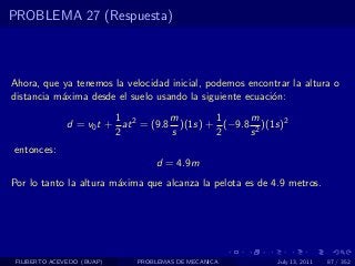 PROBLEMA 27 (Respuesta)



Ahora, que ya tenemos la velocidad inicial, podemos encontrar la altura o
distancia m´xima desde el suelo usando la siguiente ecuaci´n:
           a                                              o
                         1           m       1     m
               d = v0 t + at 2 = (9.8 )(1s) + (−9.8 2 )(1s)2
                         2           s       2     s
entonces:
                                 d = 4.9m
Por lo tanto la altura m´xima que alcanza la pelota es de 4.9 metros.
                        a




 FILIBERTO ACEVEDO (BUAP)    PROBLEMAS DE MECANICA         July 13, 2011   87 / 352
 