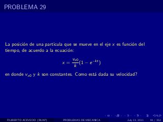 PROBLEMA 29




La posici´n de una part´
         o             ıcula que se mueve en el eje x es funci´n del
                                                              o
tiempo, de acuerdo a la ecuaci´n:
                              o
                                 vx0
                            x=       (1 − e −kt )
                                  k
en donde vx0 y k son constantes. Como est´ dada su velocidad?
                                         a




 FILIBERTO ACEVEDO (BUAP)   PROBLEMAS DE MECANICA          July 13, 2011   91 / 352
 