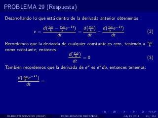 PROBLEMA 29 (Respuesta)
Desarrollando lo que est´ dentro de la derivada anterior obtenemos:
                        a

                    d( vk − vk e −kt )
                        x0    x0
                                         d( vk ) d( vk e −kt )
                                             x0      x0
                 v=                    =        −                             (2)
                           dt              dt         dt
Recordemos que la derivada de cualquier constante es cero, teniendo a vkx0

como constante; entonces:
                              d( vk )
                                  x0
                                      =0                               (3)
                                dt
Tambien recordemos que la derivada de e u es e u du, entonces tenemos:

       d( vk e −kt )
           x0
                     =
            dt




 FILIBERTO ACEVEDO (BUAP)     PROBLEMAS DE MECANICA          July 13, 2011   93 / 352
 