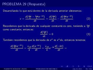 PROBLEMA 29 (Respuesta)
Desarrollando lo que est´ dentro de la derivada anterior obtenemos:
                        a

                    d( vk − vk e −kt )
                        x0    x0
                                         d( vk ) d( vk e −kt )
                                             x0      x0
                 v=                    =        −                             (2)
                           dt              dt         dt
Recordemos que la derivada de cualquier constante es cero, teniendo a vkx0

como constante; entonces:
                              d( vk )
                                  x0
                                      =0                               (3)
                                dt
Tambien recordemos que la derivada de e u es e u du, entonces tenemos:

       d( vk e −kt )
           x0
                       vx0 d(e −kt )   vx0 −kt d(−kt)
                     =               =    e           =
            dt          k    dt         k        dt




 FILIBERTO ACEVEDO (BUAP)     PROBLEMAS DE MECANICA          July 13, 2011   93 / 352
 
