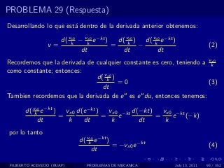 PROBLEMA 29 (Respuesta)
Desarrollando lo que est´ dentro de la derivada anterior obtenemos:
                        a

                    d( vk − vk e −kt )
                        x0    x0
                                         d( vk ) d( vk e −kt )
                                             x0      x0
                 v=                    =        −                             (2)
                           dt              dt         dt
Recordemos que la derivada de cualquier constante es cero, teniendo a vkx0

como constante; entonces:
                              d( vk )
                                  x0
                                      =0                               (3)
                                dt
Tambien recordemos que la derivada de e u es e u du, entonces tenemos:

       d( vk e −kt )
           x0
                       vx0 d(e −kt )   vx0 −kt d(−kt)   vx0 −kt
                     =               =    e           =    e (−k)
            dt          k    dt         k        dt      k
por lo tanto
                            d( vk e −kt )
                                x0
                                          = −vx0 e −kt                        (4)
                                 dt

 FILIBERTO ACEVEDO (BUAP)     PROBLEMAS DE MECANICA          July 13, 2011   93 / 352
 