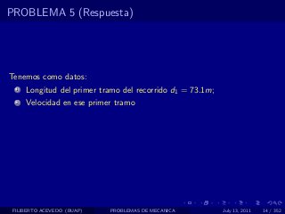 PROBLEMA 5 (Respuesta)




Tenemos como datos:
  1   Longitud del primer tramo del recorrido d1 = 73.1m;
  2   Velocidad en ese primer tramo




 FILIBERTO ACEVEDO (BUAP)   PROBLEMAS DE MECANICA           July 13, 2011   14 / 352
 