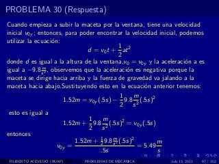 PROBLEMA 30 (Respuesta)
Cuando empieza a subir la maceta por la ventana, tiene una velocidad
inicial v0y ; entonces, para poder encontrar la velocidad inicial, podemos
utilizar la ecuaci´n:
                   o
                                             1
                               d = v0 t + at 2
                                             2
donde d es igual a la altura de la ventana,v0 = v0y y la aceleraci´n a es
                                                                    o
               m
igual a −9.8 s 2 , observemos que la aceleraci´n es negativa porque la
                                                o
maceta se dirige hacia arriba y la fuerza de gravedad va jalando a la
maceta hacia abajo.Sustituyendo esto en la ecuaci´n anterior tenemos:
                                                      o
                                              1    m
                       1.52m = v0y (.5s) − 9.8 2 (.5s)2
                                              2 s
 esto es igual a
                                1    m
                       1.52m + 9.8 2 (.5s)2 = v0y (.5s)
                                2 s
entonces
                           1.52m + 1 9.8 s 2 (.5s)2
                                    2
                                         m
                                                           m
                     v0y =                          = 5.49
                                    .5s                    s
 FILIBERTO ACEVEDO (BUAP)    PROBLEMAS DE MECANICA           July 13, 2011   97 / 352
 