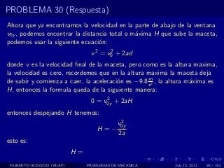 PROBLEMA 30 (Respuesta)
Ahora que ya encontramos la velocidad en la parte de abajo de la ventana
v0y , podemos encontrar la distancia total o m´xima H que sube la maceta,
                                              a
podemos usar la siguiente ecuaci´n:
                                 o
                                  v 2 = v0 + 2ad
                                         2

donde v es la velocidad ﬁnal de la maceta, pero como es la altura maxima,
la velocidad es cero, recordemos que en la altura maxima la maceta deja
                                                   m
de subir y comienza a caer, la aceleraci´n es −9.8 s 2 , la altura m´xima es
                                        o                           a
H, entonces la formula queda de la siguiente manera:
                                       2
                                  0 = v0y + 2aH
entonces despejando H tenemos:
                                              2
                                             v0y
                                     H=−
                                             2a
esto es:
                            H=
 FILIBERTO ACEVEDO (BUAP)        PROBLEMAS DE MECANICA      July 13, 2011   98 / 352
 