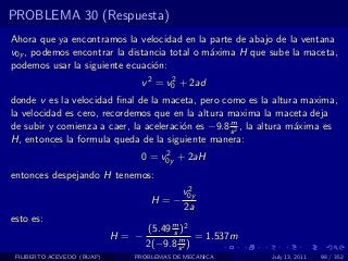 PROBLEMA 30 (Respuesta)
Ahora que ya encontramos la velocidad en la parte de abajo de la ventana
v0y , podemos encontrar la distancia total o m´xima H que sube la maceta,
                                              a
podemos usar la siguiente ecuaci´n:
                                 o
                               v 2 = v0 + 2ad
                                      2

donde v es la velocidad ﬁnal de la maceta, pero como es la altura maxima,
la velocidad es cero, recordemos que en la altura maxima la maceta deja
                                                   m
de subir y comienza a caer, la aceleraci´n es −9.8 s 2 , la altura m´xima es
                                        o                           a
H, entonces la formula queda de la siguiente manera:
                                    2
                               0 = v0y + 2aH
entonces despejando H tenemos:
                                           2
                                          v0y
                                   H=−
                                          2a
esto es:
                                   (5.49 m )2
                                         s
                            H= −           m = 1.537m
                                   2(−9.8 s 2 )
 FILIBERTO ACEVEDO (BUAP)     PROBLEMAS DE MECANICA         July 13, 2011   98 / 352
 