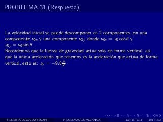 PROBLEMA 31 (Respuesta)


La velocidad inicial se puede descomponer en 2 componentes, en una
componente v0x y una componente v0y donde v0x = v0 cos θ y
v0y = v0 sin θ.
Recordemos que la fuerza de gravedad act´a solo en forma vertical, asi
                                          u
que la unica aceleraci´n que tenemos es la aceleraci´n que act´a de forma
       ´               o                            o         u
                             m
vertical, esto es: ay = −9.8 s 2




 FILIBERTO ACEVEDO (BUAP)   PROBLEMAS DE MECANICA        July 13, 2011   101 / 352
 