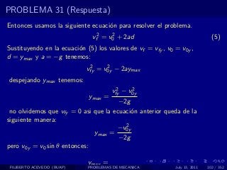 PROBLEMA 31 (Respuesta)
Entonces usamos la siguiente ecuaci´n para resolver el problema.
                                   o
                               vf2 = v0 + 2ad
                                      2
                                                                               (5)
Sustituyendo en la ecuaci´n (5) los valores de vf = vfy , v0 = v0y ,
                         o
d = ymax y a = −g tenemos:
                              2     2
                             vfy = v0y − 2aymax
despejando ymax tenemos:
                                       2     2
                                      vfy − v0y
                             ymax =
                                       −2g
 no olvidemos que vfy = 0 asi que la ecuaci´n anterior queda de la
                                           o
siguiente manera:
                                         2
                                      −v0y
                              ymax =
                                       −2g
pero v0y = v0 sin θ entonces:

                             ymax =
 FILIBERTO ACEVEDO (BUAP)    PROBLEMAS DE MECANICA           July 13, 2011   102 / 352
 