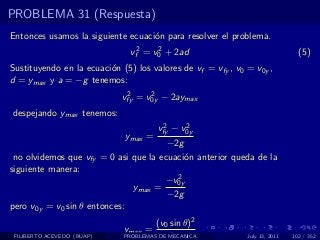 PROBLEMA 31 (Respuesta)
Entonces usamos la siguiente ecuaci´n para resolver el problema.
                                   o
                               vf2 = v0 + 2ad
                                      2
                                                                               (5)
Sustituyendo en la ecuaci´n (5) los valores de vf = vfy , v0 = v0y ,
                         o
d = ymax y a = −g tenemos:
                              2     2
                             vfy = v0y − 2aymax
despejando ymax tenemos:
                                       2     2
                                      vfy − v0y
                             ymax =
                                       −2g
 no olvidemos que vfy = 0 asi que la ecuaci´n anterior queda de la
                                           o
siguiente manera:
                                         2
                                      −v0y
                              ymax =
                                       −2g
pero v0y = v0 sin θ entonces:
                                      (v0 sin θ)2
                             ymax =
 FILIBERTO ACEVEDO (BUAP)                 2g
                             PROBLEMAS DE MECANICA           July 13, 2011   102 / 352
 