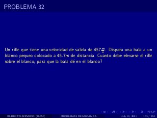 PROBLEMA 32




Un riﬂe que tiene una velocidad de salida de 457 m . Dispara una bala a un
                                                   s
blanco pequeo colocado a 45.7m de distancia. Cuanto debe elevarse el riﬂe
sobre el blanco, para que la bala d´ en el blanco?
                                   e




 FILIBERTO ACEVEDO (BUAP)   PROBLEMAS DE MECANICA         July 13, 2011   103 / 352
 