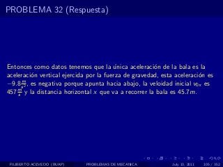 PROBLEMA 32 (Respuesta)




Entonces como datos tenemos que la unica aceleraci´n de la bala es la
                                        ´             o
aceleraci´n vertical ejercida por la fuerza de gravedad, esta aceleraci´n es
           o                                                            o
      m
−9.8 s 2 , es negativa porque apunta hacia abajo, la veloidad inicial v0x es
457 m y la distancia horizontal x que va a recorrer la bala es 45.7m.
    s




 FILIBERTO ACEVEDO (BUAP)    PROBLEMAS DE MECANICA           July 13, 2011   105 / 352
 
