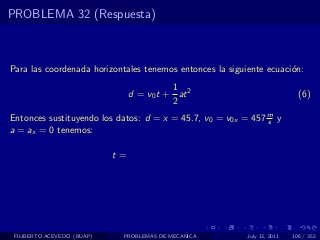 PROBLEMA 32 (Respuesta)



Para las coordenada horizontales tenemos entonces la siguiente ecuaci´n:
                                                                     o
                                           1
                                 d = v0 t + at 2                            (6)
                                           2
Entonces sustituyendo los datos: d = x = 45.7, v0 = v0x = 457 m y
                                                              s
a = ax = 0 tenemos:

                            t=




 FILIBERTO ACEVEDO (BUAP)    PROBLEMAS DE MECANICA        July 13, 2011   106 / 352
 