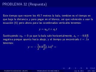 PROBLEMA 32 (Respuesta)

Este tiempo que recorre los 45.7 metros la bala, tembien es el tiempo en
que baja la distancia y para pegar en el blanco, asi que volviendo a usar la
ecuaci´n (6) pero ahora para las coordenadas verticales tenemos:
      o

                              y = v0y t + ay t
                                                                    m
Sustituyendo v0y = 0 ya que la bala sale horizontalmente, ay = −9.8 s 2
negativa porque apunta hacia abajo, y el tiempo ya encontrado t = .1s
tenemos:
                           1    m
                    y = − 9.8 2 (.1s)2 =
                           2 s




 FILIBERTO ACEVEDO (BUAP)   PROBLEMAS DE MECANICA           July 13, 2011   107 / 352
 
