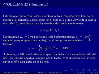 PROBLEMA 32 (Respuesta)

Este tiempo que recorre los 45.7 metros la bala, tembien es el tiempo en
que baja la distancia y para pegar en el blanco, asi que volviendo a usar la
ecuaci´n (6) pero ahora para las coordenadas verticales tenemos:
      o

                              y = v0y t + ay t
                                                                        m
Sustituyendo v0y = 0 ya que la bala sale horizontalmente, ay = −9.8 s 2
negativa porque apunta hacia abajo, y el tiempo ya encontrado t = .1s
tenemos:
                               1    m
                      y = − 9.8 2 (.1s)2 = − .049m
                               2 s
 Entonces, −.049m es la distancia que baja la bala al momento de salir del
riﬂe, por eso di´ negativa, asi que por lo tanto, es la distancia que se debe
                o
elevar el riﬂe para darle en el blanco.


 FILIBERTO ACEVEDO (BUAP)    PROBLEMAS DE MECANICA          July 13, 2011   107 / 352
 