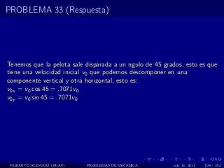 PROBLEMA 33 (Respuesta)




Tenemos que la pelota sale disparada a un ngulo de 45 grados, esto es que
tiene una velocidad inicial v0 que podemos descomponer en una
componente vertical y otra horizontal, esto es:
v0x = v0 cos 45 = .7071v0
v0y = v0 sin 45 = .7071v0




 FILIBERTO ACEVEDO (BUAP)   PROBLEMAS DE MECANICA        July 13, 2011   109 / 352
 