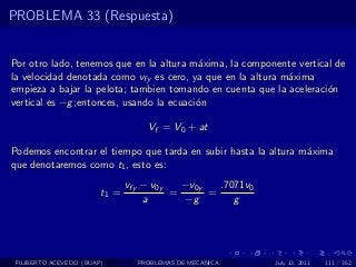 PROBLEMA 33 (Respuesta)


Por otro lado, tenemos que en la altura m´xima, la componente vertical de
                                          a
la velocidad denotada como vfy es cero, ya que en la altura m´xima
                                                             a
empieza a bajar la pelota; tambien tomando en cuenta que la aceleraci´n
                                                                     o
vertical es −g ;entonces, usando la ecuaci´n
                                          o

                                   Vf = V0 + at

Podemos encontrar el tiempo que tarda en subir hasta la altura m´xima
                                                                a
que denotaremos como t1 , esto es:
                               vfy − v0y   −v0y   .7071v0
                        t1 =             =      =
                                   a       −g        g




 FILIBERTO ACEVEDO (BUAP)        PROBLEMAS DE MECANICA      July 13, 2011   111 / 352
 