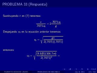 PROBLEMA 33 (Respuesta)

Sustituyendo t en (7) tenemos:

                                  x       .7071v0
                                       =2
                               .7071v0       g
Despejando v0 en la ecuaci´n anterior tenemos:
                          o

                                           gx
                              v0 =
                                     2(.7071)(.7071)

entonces:
                                    m
                               (9.8 s 2 )(106.7m)
                       v0 =                       =
                                   2(.7071)2



 FILIBERTO ACEVEDO (BUAP)       PROBLEMAS DE MECANICA   July 13, 2011   113 / 352
 