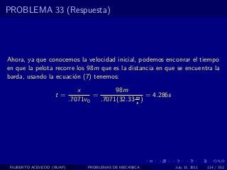 PROBLEMA 33 (Respuesta)




Ahora, ya que conocemos la velocidad inicial, podemos enconrar el tiempo
en que la pelota recorre los 98m que es la distancia en que se encuentra la
barda, usando la ecuaci´n (7) tenemos:
                        o

                               x           98m
                    t=              =                 = 4.286s
                            .7071v0   .7071(32.33 m )
                                                  s




 FILIBERTO ACEVEDO (BUAP)         PROBLEMAS DE MECANICA          July 13, 2011   114 / 352
 