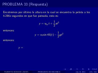 PROBLEMA 33 (Respuesta)

Encotremos por ultimo la altura en la cual se encuentra la pelota a los
               ´
4.286s segundos en que fue pateada, esto es:
                                          1
                               y = v0y t + at 2
                                          2
entonces:
                                              1
                            y = v0 sin 45(t) − gt 2
                                              2
entonces:

              y=




 FILIBERTO ACEVEDO (BUAP)     PROBLEMAS DE MECANICA        July 13, 2011   115 / 352
 