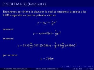 PROBLEMA 33 (Respuesta)

Encotremos por ultimo la altura en la cual se encuentra la pelota a los
               ´
4.286s segundos en que fue pateada, esto es:
                                            1
                                 y = v0y t + at 2
                                            2
entonces:
                                                1
                              y = v0 sin 45(t) − gt 2
                                                2
entonces:
                            m                  1    m
              y = 32.33       (.7071)(4.286s) − (9.8 2 )(4.286s)2
                            s                  2    s

por lo tanto:
                                     y = 7.96m


 FILIBERTO ACEVEDO (BUAP)        PROBLEMAS DE MECANICA        July 13, 2011   115 / 352
 