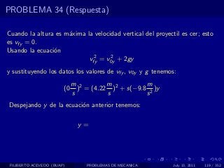 PROBLEMA 34 (Respuesta)

Cuando la altura es m´xima la velocidad vertical del proyectil es cer; esto
                     a
es vfy = 0.
Usando la ecuaci´n
                o
                             2      2
                            vfy = v0y + 2gy
y sustituyendo los datos los valores de vfy , v0y y g tenemos:
                             m 2        m           m
                        (0     ) = (4.22 )2 + s(−9.8 2 )y
                             s          s           s
Despejando y de la ecuaci´n anterior tenemos:
                         o

                               y=




 FILIBERTO ACEVEDO (BUAP)         PROBLEMAS DE MECANICA     July 13, 2011   119 / 352
 