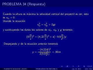 PROBLEMA 34 (Respuesta)

Cuando la altura es m´xima la velocidad vertical del proyectil es cer; esto
                     a
es vfy = 0.
Usando la ecuaci´n
                o
                             2      2
                            vfy = v0y + 2gy
y sustituyendo los datos los valores de vfy , v0y y g tenemos:
                             m 2        m           m
                        (0     ) = (4.22 )2 + s(−9.8 2 )y
                             s          s           s
Despejando y de la ecuaci´n anterior tenemos:
                         o

                                    −(4.22 m )2
                                             s
                               y=          m     = .90m
                                     2(9.8 s 2 )




 FILIBERTO ACEVEDO (BUAP)         PROBLEMAS DE MECANICA     July 13, 2011   119 / 352
 