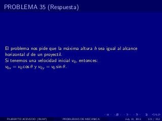 PROBLEMA 35 (Respuesta)




El problema nos pide que la m´xima altura h sea igual al alcance
                                 a
horizontal d de un proyectil.
Si tenemos una velocidad inicial v0 , entonces:
v0x = v0 cos θ y v0y = v0 sin θ.




 FILIBERTO ACEVEDO (BUAP)   PROBLEMAS DE MECANICA         July 13, 2011   121 / 352
 