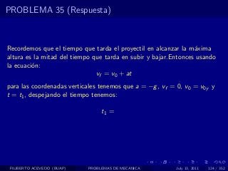 PROBLEMA 35 (Respuesta)



Recordemos que el tiempo que tarda el proyectil en alcanzar la m´xima
                                                                 a
altura es la mitad del tiempo que tarda en subir y bajar.Entonces usando
la ecuaci´n:
         o
                               vf = v0 + at
para las coordenadas verticales tenemos que a = −g , vf = 0, v0 = v0y y
t = t1 , despejando el tiempo tenemos:

                                 t1 =




 FILIBERTO ACEVEDO (BUAP)   PROBLEMAS DE MECANICA         July 13, 2011   124 / 352
 