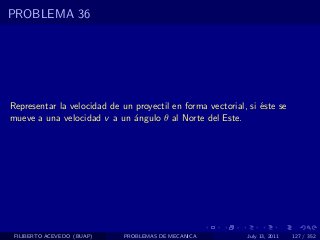 PROBLEMA 36




Representar la velocidad de un proyectil en forma vectorial, si ´ste se
                                                                e
mueve a una velocidad v a un ´ngulo θ al Norte del Este.
                              a




 FILIBERTO ACEVEDO (BUAP)    PROBLEMAS DE MECANICA          July 13, 2011   127 / 352
 