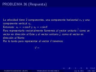 PROBLEMA 36 (Respuesta)



La velocidad tiene 2 componentes, una componente horizontal vx y una
componente vertical vy .
Entonces: vx = v cos θ y vy = v sin θ
Para representarlo vectorialmente llamemos al vector unitario ˆ como un
                                                               i
                                                 ˆ como el vector en
vector en direcci´n al Este y al vector unitario j,
                 o
direcci´n al Norte
       o
Por lo tanto para representar al vector v tenemos:

                            v=




 FILIBERTO ACEVEDO (BUAP)   PROBLEMAS DE MECANICA         July 13, 2011   128 / 352
 