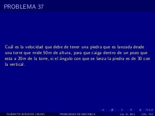 PROBLEMA 37




Cu´l es la velocidad que debe de tener una piedra que es lanzada desde
   a
una torre que mide 50m de altura, para que caiga dentro de un pozo que
esta a 20m de la torre, si el ´ngulo con que se lanza la piedra es de 30 con
                              a
la vertical.




 FILIBERTO ACEVEDO (BUAP)   PROBLEMAS DE MECANICA           July 13, 2011   129 / 352
 