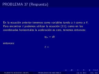 PROBLEMA 37 (Respuesta)



En la ecuaci´n anterior tenemos como variables tando a t como a θ.
            o
Para encontrar t podemos utilizar la ecuaci´n (11); como en las
                                           o
coordenadas horizontales la aceleraci´n es cero, tenemos entonces:
                                     o

                                 v0x = dt

entonces:
                                 t=




 FILIBERTO ACEVEDO (BUAP)   PROBLEMAS DE MECANICA       July 13, 2011   131 / 352
 