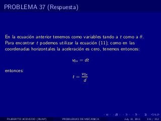 PROBLEMA 37 (Respuesta)



En la ecuaci´n anterior tenemos como variables tando a t como a θ.
            o
Para encontrar t podemos utilizar la ecuaci´n (11); como en las
                                           o
coordenadas horizontales la aceleraci´n es cero, tenemos entonces:
                                     o

                                 v0x = dt

entonces:
                                       v0x
                                 t=
                                        d




 FILIBERTO ACEVEDO (BUAP)   PROBLEMAS DE MECANICA       July 13, 2011   131 / 352
 