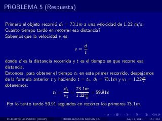 PROBLEMA 5 (Respuesta)

Primero el objeto recorri´ d1 = 73.1m a una velocidad de 1.22 m/s;
                         o
Cuanto tiempo tard´ en recorrer esa distancia?
                    o
Sabemos que la velocidad v es:
                                        d
                                  v=
                                        t
donde d es la distancia recorrida y t es el tiempo en que recorre esa
distancia.
Entonces, para obtener el tiempo t1 en este primer recorrido, despejamos
de la formula anterior t y haciendo t = t1 , d1 = 73.1m y v1 = 1.22 ms
obtenemos:
                             d1     73.1m
                        t1 =     =          = 59.91s
                             v1     1.22 m
                                         s
Por lo tanto tardo 59.91 segundos en recorrer los primeros 73.1m.

 FILIBERTO ACEVEDO (BUAP)   PROBLEMAS DE MECANICA         July 13, 2011   16 / 352
 
