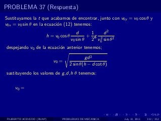 PROBLEMA 37 (Respuesta)
Sustituyamos la t que acabamos de encontrar, junto con v0y = v0 cos θ y
v0x = v0 sin θ en la ecuaci´n (12) tenemos:
                           o
                                          d     1    d2
                        h = v0 cos θ           + g 2
                                       v0 sin θ 2 v0 sin θ2
despejando v0 de la ecuaci´n anterior tenemos;
                          o

                                            gd 2
                            v0 =
                                    2 sin θ(h − d cot θ)
sustituyendo los valores de g ,d,h θ tenemos:


     v0 =




 FILIBERTO ACEVEDO (BUAP)       PROBLEMAS DE MECANICA         July 13, 2011   132 / 352
 