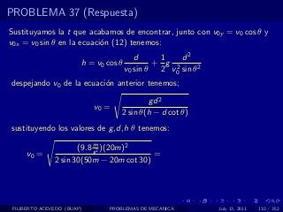 PROBLEMA 37 (Respuesta)
Sustituyamos la t que acabamos de encontrar, junto con v0y = v0 cos θ y
v0x = v0 sin θ en la ecuaci´n (12) tenemos:
                           o
                                          d     1    d2
                        h = v0 cos θ           + g 2
                                       v0 sin θ 2 v0 sin θ2
despejando v0 de la ecuaci´n anterior tenemos;
                          o

                                            gd 2
                            v0 =
                                    2 sin θ(h − d cot θ)
sustituyendo los valores de g ,d,h θ tenemos:
                           m
                      (9.8 s 2 )(20m)2
     v0 =                                 =
               2 sin 30(50m − 20m cot 30)




 FILIBERTO ACEVEDO (BUAP)       PROBLEMAS DE MECANICA         July 13, 2011   132 / 352
 