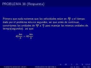 PROBLEMA 38 (Respuesta)



Primero que nada notemos que las velocidades estan en km y el tiempo
                                                        h
dado por el problema esta en segundos, asi que antes de continuar,
convirtamos las unidades de km a m para manejar las mismas unidades de
                             h    s
tiempo(segundos). asi que:

                  km      km
             40      = 40
                   h       h




 FILIBERTO ACEVEDO (BUAP)      PROBLEMAS DE MECANICA   July 13, 2011   134 / 352
 