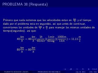 PROBLEMA 38 (Respuesta)



Primero que nada notemos que las velocidades estan en km y el tiempo
                                                        h
dado por el problema esta en segundos, asi que antes de continuar,
convirtamos las unidades de km a m para manejar las mismas unidades de
                             h    s
tiempo(segundos). asi que:

                  km      km 1h      1min 1000m           m
             40      = 40    (    )(     )(     ) = 11.11
                   h       h 60min 60seg    1km           s

                  km      km
             80      = 80
                   h       h




 FILIBERTO ACEVEDO (BUAP)      PROBLEMAS DE MECANICA   July 13, 2011   134 / 352
 