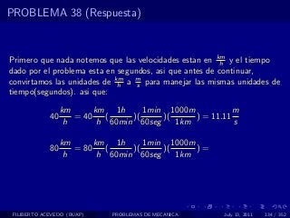 PROBLEMA 38 (Respuesta)



Primero que nada notemos que las velocidades estan en km y el tiempo
                                                        h
dado por el problema esta en segundos, asi que antes de continuar,
convirtamos las unidades de km a m para manejar las mismas unidades de
                             h    s
tiempo(segundos). asi que:

                  km      km 1h      1min 1000m           m
             40      = 40    (    )(     )(     ) = 11.11
                   h       h 60min 60seg    1km           s

                  km      km 1h      1min 1000m
             80      = 80    (    )(     )(     )=
                   h       h 60min 60seg    1km




 FILIBERTO ACEVEDO (BUAP)    PROBLEMAS DE MECANICA     July 13, 2011   134 / 352
 