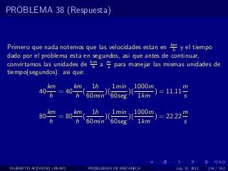 PROBLEMA 38 (Respuesta)



Primero que nada notemos que las velocidades estan en km y el tiempo
                                                        h
dado por el problema esta en segundos, asi que antes de continuar,
convirtamos las unidades de km a m para manejar las mismas unidades de
                             h    s
tiempo(segundos). asi que:

                  km      km 1h      1min 1000m           m
             40      = 40    (    )(     )(     ) = 11.11
                   h       h 60min 60seg    1km           s

                  km      km 1h      1min 1000m           m
             80      = 80    (    )(     )(     ) = 22.22
                   h       h 60min 60seg    1km           s




 FILIBERTO ACEVEDO (BUAP)    PROBLEMAS DE MECANICA     July 13, 2011   134 / 352
 