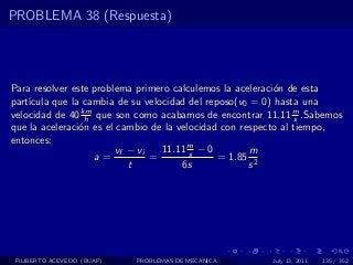 PROBLEMA 38 (Respuesta)




Para resolver este problema primero calculemos la aceleraci´n de esta
                                                           o
part´
    ıcula que la cambia de su velocidad del reposo(v0 = 0) hasta una
velocidad de 40 km que son como acabamos de encontrar 11.11 m .Sabemos
                 h                                               s
que la aceleraci´n es el cambio de la velocidad con respecto al tiempo,
                o
entonces:
                        vf − vi   11.11 m − 0
                                         s            m
                   a=           =              = 1.85 2
                           t           6s             s




 FILIBERTO ACEVEDO (BUAP)   PROBLEMAS DE MECANICA       July 13, 2011   135 / 352
 