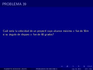 PROBLEMA 39




Cu´l ser´ la velocidad de un proyectl cuyo alcance m´ximo x fue de 50m
    a   ıa                                          a
si su ´ngulo de disparo α fue de 60 grados?
      a




 FILIBERTO ACEVEDO (BUAP)   PROBLEMAS DE MECANICA       July 13, 2011   137 / 352
 