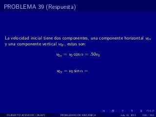 PROBLEMA 39 (Respuesta)



La velocidad inicial tiene dos componentes, una componente horizontal v0x
y una componente vertical v0y , estas son:

                            v0x = v0 cos α = .50v0


                            v0y = v0 sin α =




 FILIBERTO ACEVEDO (BUAP)     PROBLEMAS DE MECANICA      July 13, 2011   138 / 352
 