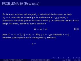 PROBLEMA 39 (Respuesta)


En la altura m´xima del proyectil, la velocidad ﬁnal es cero, es decir
                a
vfy = 0, tomando en cuenta que la aceleraci´n es −g , ya que, la
                                                o
trayectoria inicial del proyectil es hacia arriba y la aceleraci´n apunta hacia
                                                                o
abajo, entonces, podemos usar la ecuaci´n   o

                                Vf = V0 + at                                  (13)

pero Vf = vfy = 0, V0 = v0y = .50v0 y a = −g ,y haciendo t = t1
entonces sustituyendo esto y despejando t1 tenemos:

                              t1 =




 FILIBERTO ACEVEDO (BUAP)    PROBLEMAS DE MECANICA            July 13, 2011   139 / 352
 