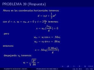 PROBLEMA 39 (Respuesta)
Ahora en las coordenadas horizontales tenemos:
                                        1
                             d = v0 t + at 2
                                        2
                                  v0y
con d = x, v0 = v0x ,a = 0 y t = 2 g tenemos:
                                          2v0y
                              x = v0x (        )+0
                                           g
pero
                             v0x = v0 cos α = .50v0
                             v0y = v0 sin α = .86v0
entonces:
                                            2(.86v0 )
                              x = .50v0 (             )
                                                g
despejando v0 tenemos:
                            gx
                    v0 =        =
                            .86
 FILIBERTO ACEVEDO (BUAP)      PROBLEMAS DE MECANICA      July 13, 2011   141 / 352
 