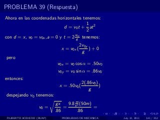 PROBLEMA 39 (Respuesta)
Ahora en las coordenadas horizontales tenemos:
                                        1
                             d = v0 t + at 2
                                        2
                                  v0y
con d = x, v0 = v0x ,a = 0 y t = 2 g tenemos:
                                           2v0y
                               x = v0x (        )+0
                                            g
pero
                             v0x = v0 cos α = .50v0
                             v0y = v0 sin α = .86v0
entonces:
                                            2(.86v0 )
                              x = .50v0 (             )
                                                g
despejando v0 tenemos:
                                      m
                            gx    9.8 s 2 (50m)
                    v0 =        =               =
                            .86         .86
 FILIBERTO ACEVEDO (BUAP)      PROBLEMAS DE MECANICA      July 13, 2011   141 / 352
 